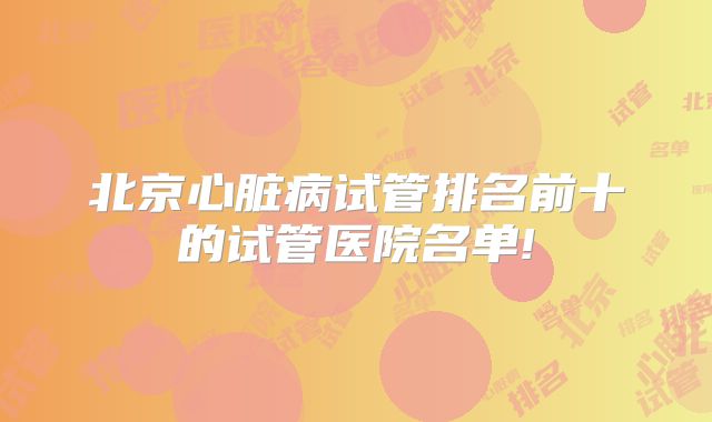 北京心脏病试管排名前十的试管医院名单!