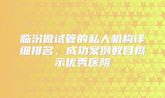 临汾做试管的私人机构详细排名,成功案例数目揭示优秀医院