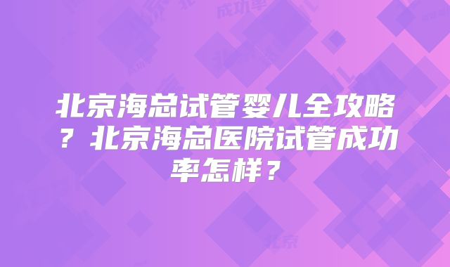 北京海总试管婴儿全攻略？北京海总医院试管成功率怎样？