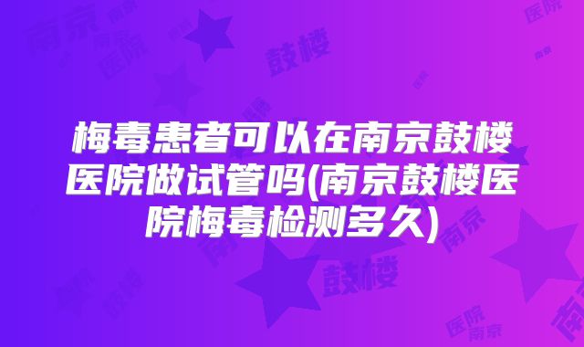 梅毒患者可以在南京鼓楼医院做试管吗(南京鼓楼医院梅毒检测多久)