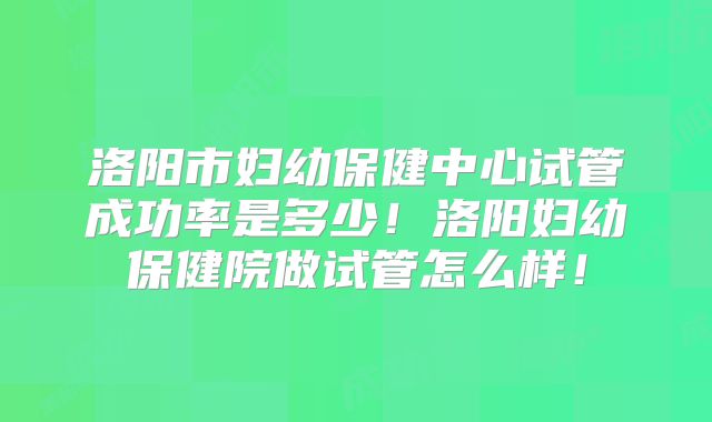 洛阳市妇幼保健中心试管成功率是多少!洛阳妇幼保健院做试管怎么样!