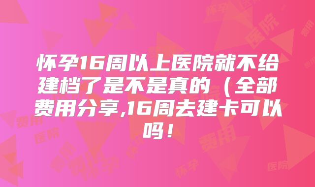 怀孕16周以上医院就不给建档了是不是真的（全部费用分享,16周去建卡可以吗！