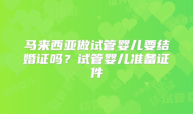 马来西亚做试管婴儿要结婚证吗？试管婴儿准备证件