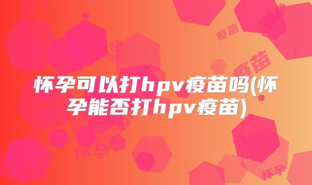 怀孕可以打hpv疫苗吗(怀孕能否打hpv疫苗)