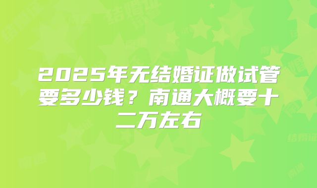 2025年无结婚证做试管要多少钱?南通大概要十二万左右