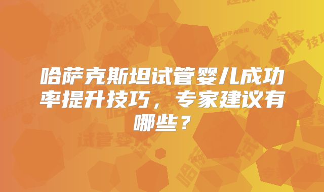 哈萨克斯坦试管婴儿成功率提升技巧，专家建议有哪些？