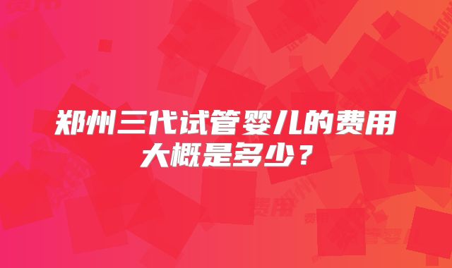 郑州三代试管婴儿的费用大概是多少?