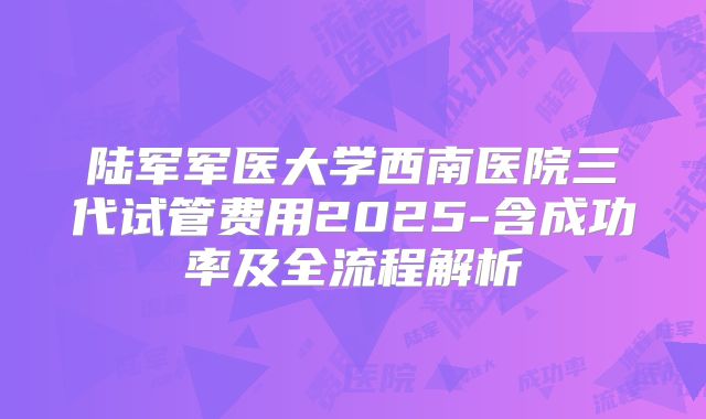 陆军军医大学西南医院三代试管费用2025-含成功率及全流程解析