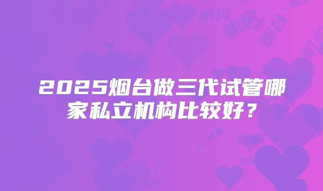 2025烟台做三代试管哪家私立机构比较好?