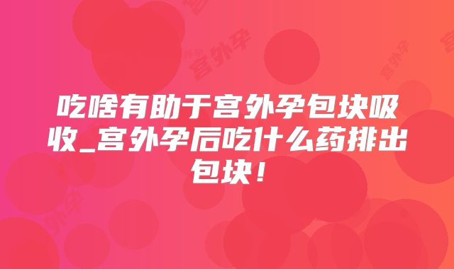 吃啥有助于宫外孕包块吸收_宫外孕后吃什么药排出包块！