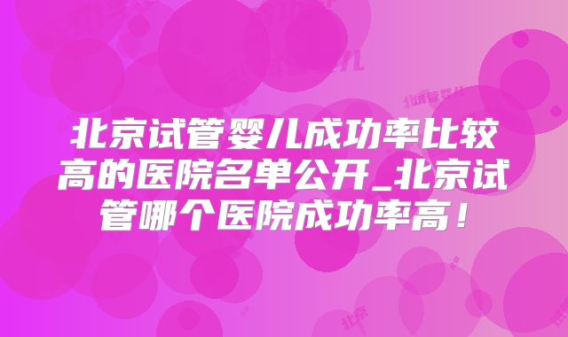 北京试管婴儿成功率比较高的医院名单公开_北京试管哪个医院成功率高！