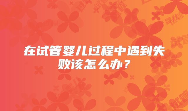 在试管婴儿过程中遇到失败该怎么办?