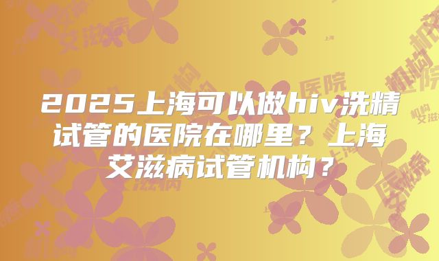 2025上海可以做hiv洗精试管的医院在哪里？上海艾滋病试管机构？