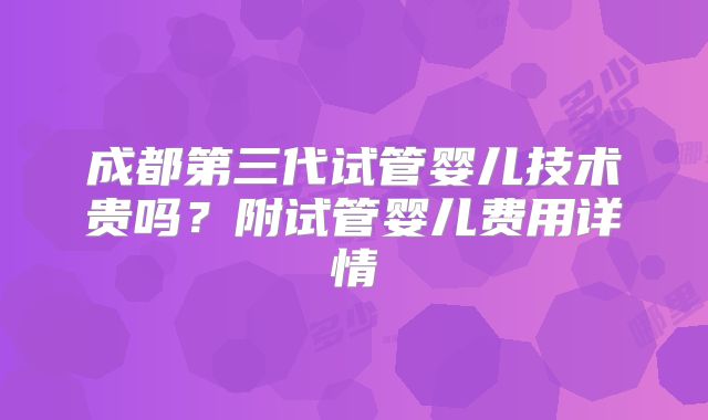 成都第三代试管婴儿技术贵吗？附试管婴儿费用详情