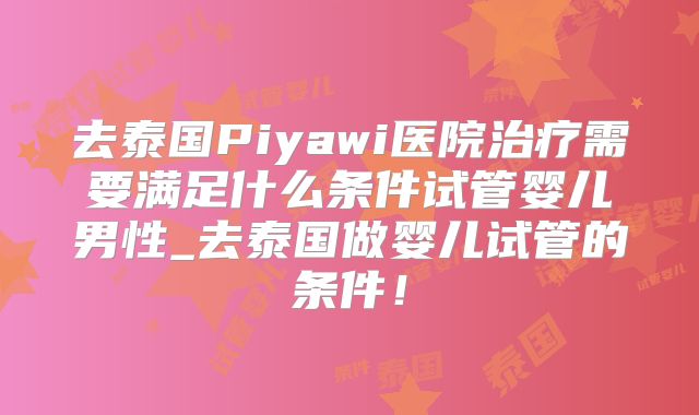 去泰国Piyawi医院治疗需要满足什么条件试管婴儿男性_去泰国做婴儿试管的条件!