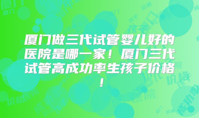 厦门做三代试管婴儿好的医院是哪一家!厦门三代试管高成功率生孩子价格!