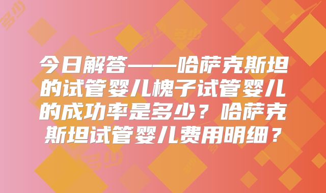 今日解答——哈萨克斯坦的试管婴儿槐子试管婴儿的成功率是多少？哈萨克斯坦试管婴儿费用明细？