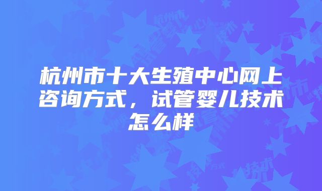 杭州市十大生殖中心网上咨询方式，试管婴儿技术怎么样