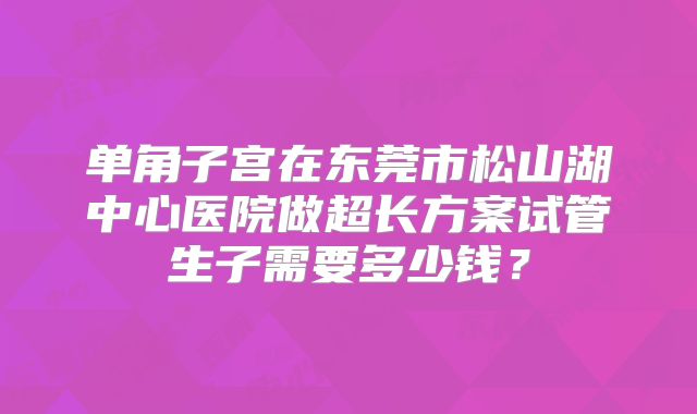 单角子宫在东莞市松山湖中心医院做超长方案试管生子需要多少钱?