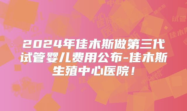 2024年佳木斯做第三代试管婴儿费用公布-佳木斯生殖中心医院！