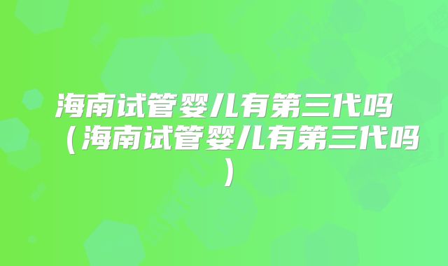 海南试管婴儿有第三代吗(海南试管婴儿有第三代吗)