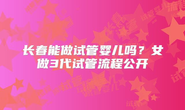 长春能做试管婴儿吗?女做3代试管流程公开