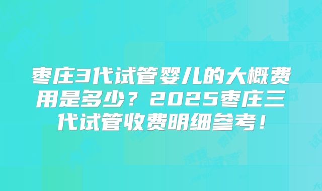 枣庄3代试管婴儿的大概费用是多少？2025枣庄三代试管收费明细参考！
