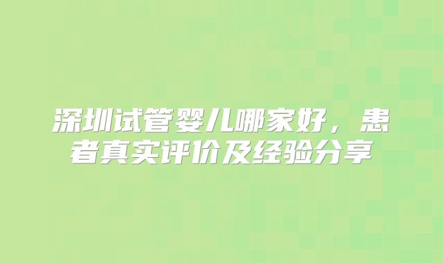 深圳试管婴儿哪家好，患者真实评价及经验分享