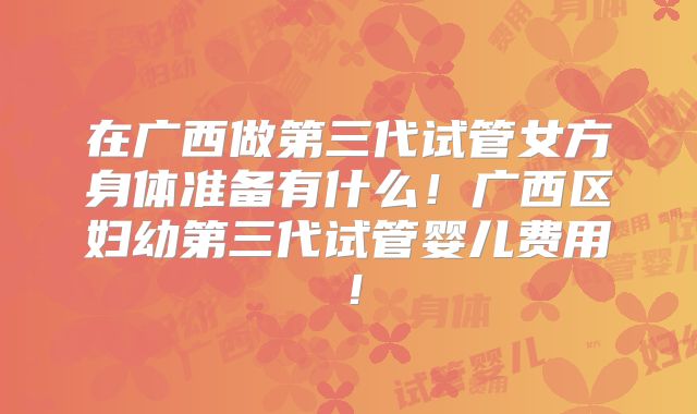 在广西做第三代试管女方身体准备有什么！广西区妇幼第三代试管婴儿费用！