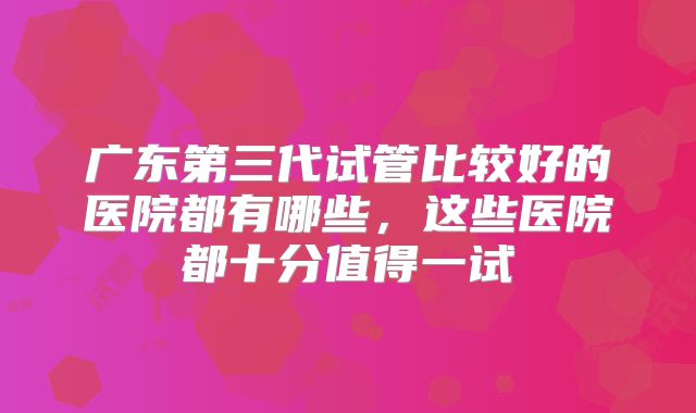 广东第三代试管比较好的医院都有哪些,这些医院都十分值得一试