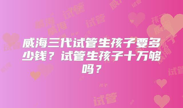 威海三代试管生孩子要多少钱？试管生孩子十万够吗？