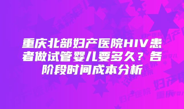重庆北部妇产医院HIV患者做试管婴儿要多久？各阶段时间成本分析