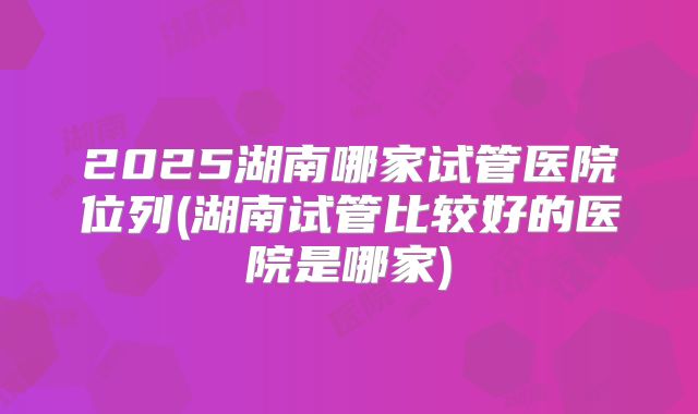 2025湖南哪家试管医院位列(湖南试管比较好的医院是哪家)