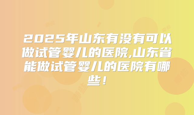 2025年山东有没有可以做试管婴儿的医院,山东省能做试管婴儿的医院有哪些！