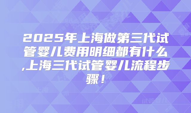 2025年上海做第三代试管婴儿费用明细都有什么,上海三代试管婴儿流程步骤!