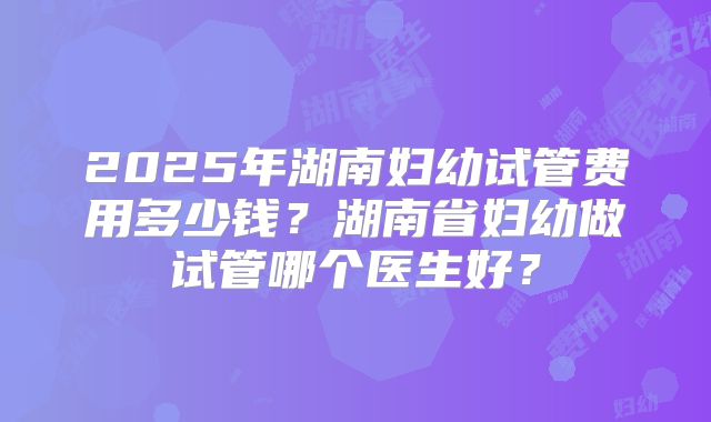 2025年湖南妇幼试管费用多少钱？湖南省妇幼做试管哪个医生好？