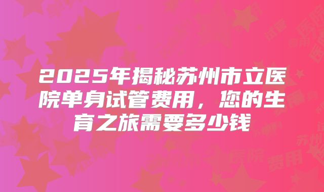 2025年揭秘苏州市立医院单身试管费用，您的生育之旅需要多少钱