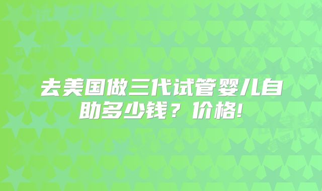 去美国做三代试管婴儿自助多少钱?价格!