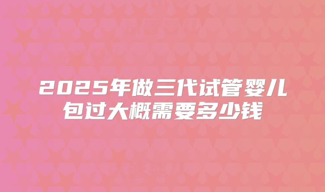 2025年做三代试管婴儿包过大概需要多少钱