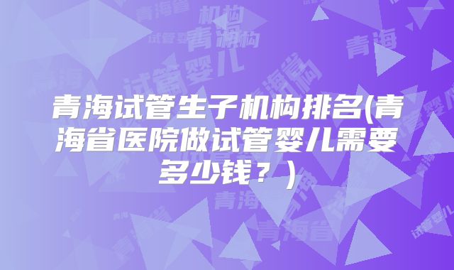 青海试管生子机构排名(青海省医院做试管婴儿需要多少钱？)