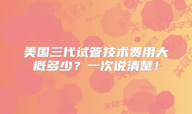 美国三代试管技术费用大概多少？一次说清楚！