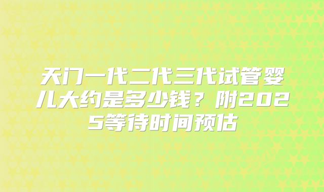 天门一代二代三代试管婴儿大约是多少钱?附2025等待时间预估