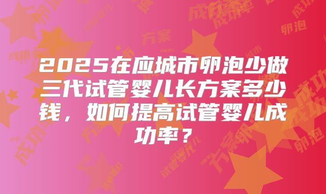 2025在应城市卵泡少做三代试管婴儿长方案多少钱,如何提高试管婴儿成功率?