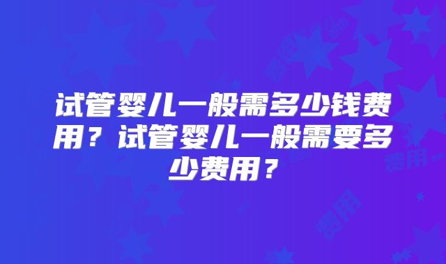 试管婴儿一般需多少钱费用?试管婴儿一般需要多少费用?