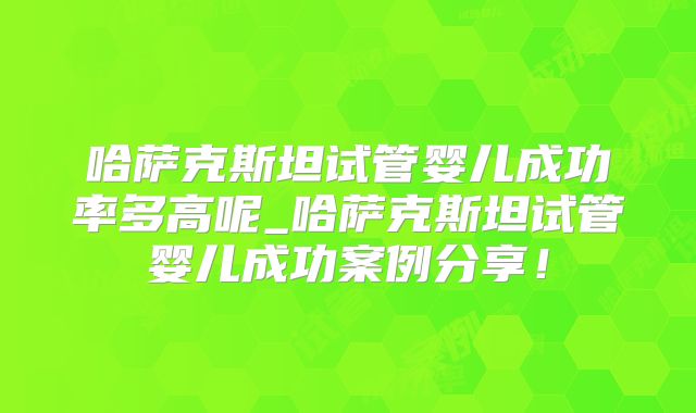哈萨克斯坦试管婴儿成功率多高呢_哈萨克斯坦试管婴儿成功案例分享！