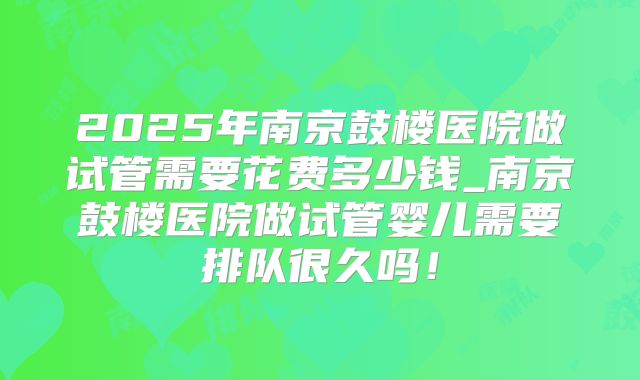2025年南京鼓楼医院做试管需要花费多少钱_南京鼓楼医院做试管婴儿需要排队很久吗！