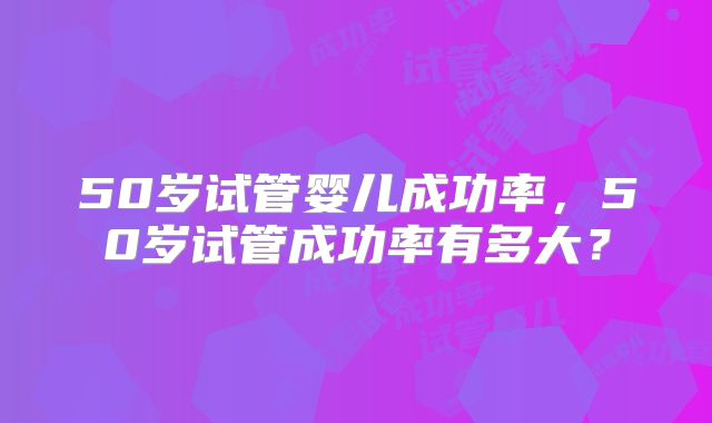 50岁试管婴儿成功率,50岁试管成功率有多大?