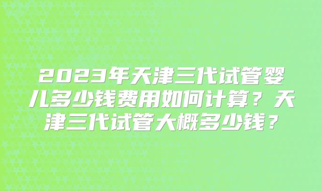 2023年天津三代试管婴儿多少钱费用如何计算?天津三代试管大概多少钱?