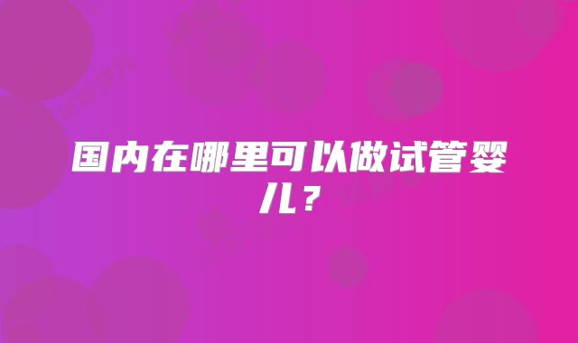 国内在哪里可以做试管婴儿?