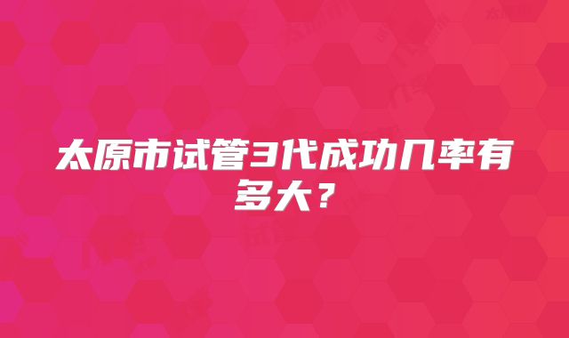 太原市试管3代成功几率有多大?